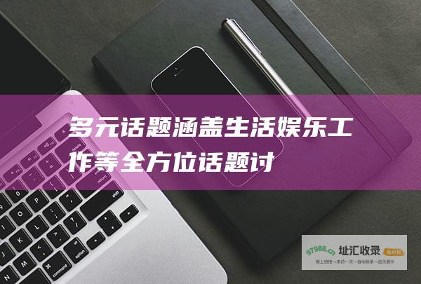 多元话题：涵盖生活、娱乐、工作等全方位话题讨论