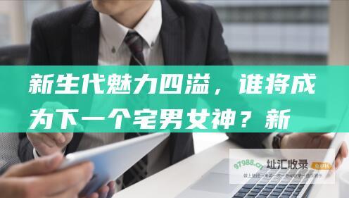 新生代魅力四溢，谁将成为下一个宅男女神？ (新生代的力量什么意思)