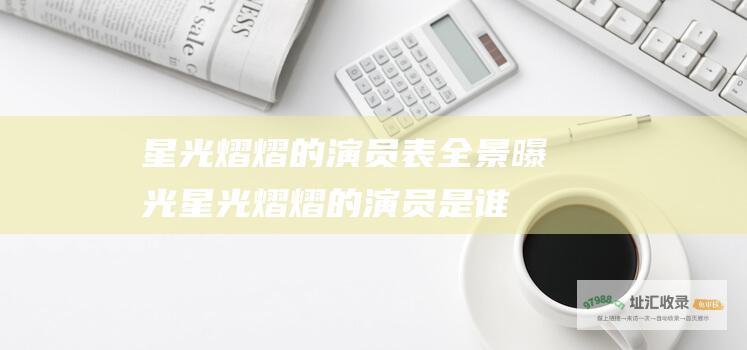 星光熠熠的演员表全景曝光星光熠熠的演员是谁