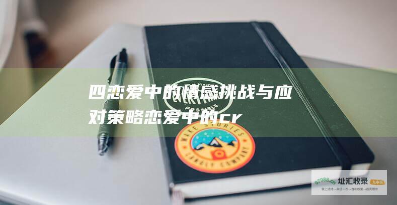 四恋爱中的情感挑战与应对策略恋爱中的cr