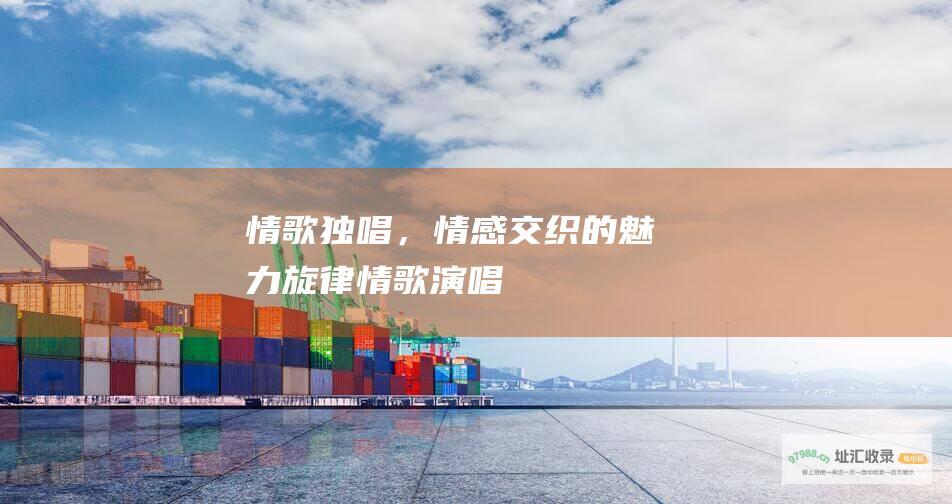 情歌独唱，情感交织的魅力旋律情歌演唱