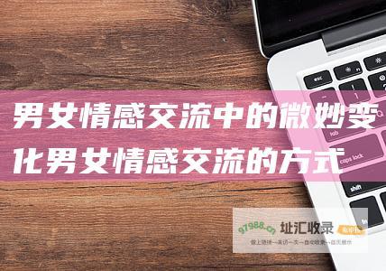 男女情感交流中的微妙变化 (男女情感交流的方式)