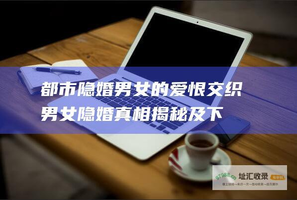都市隐婚男女的爱恨交织：男女隐婚真相揭秘及下载全攻略 (都市隐婚男女小说)