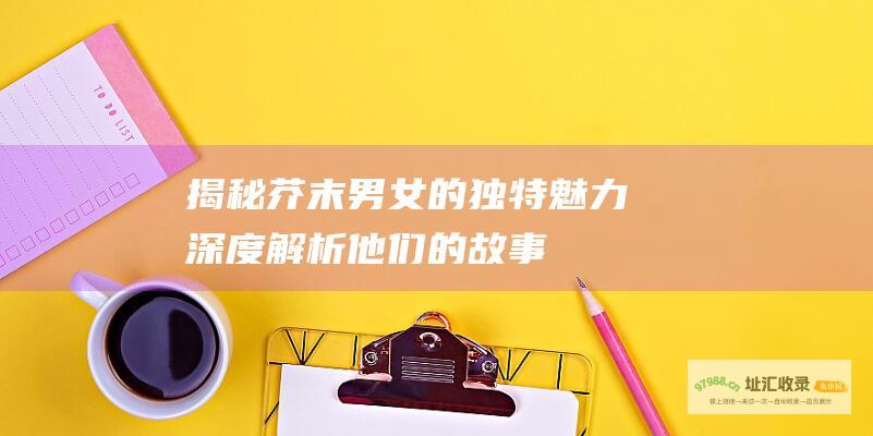 揭秘芥末男女的独特魅力：深度解析他们的故事、性格与互动 (揭秘芥末男女主角名字)