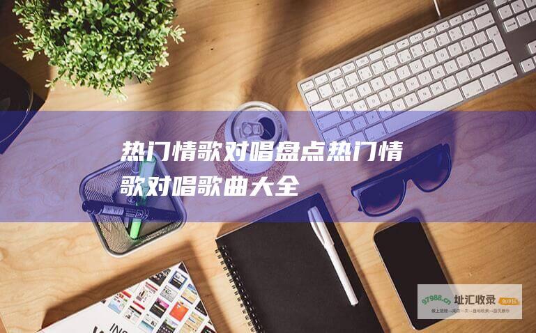 热门情歌对唱盘点 (热门情歌对唱歌曲大全)